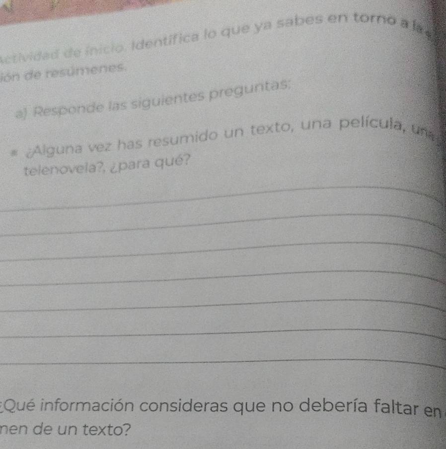 Actividad de inicio. Identífica lo que ya sabes en tomo a la 
ión de resúmenes. 
a) Responde las siguientes preguntas: 
Alguna vez has resumido un texto, una película, una 
telenovela?, ¿para qué? 
_ 
_ 
_ 
_ 
_ 
_ 
_ 
*Qué información consideras que no debería faltar en 
men de un texto?