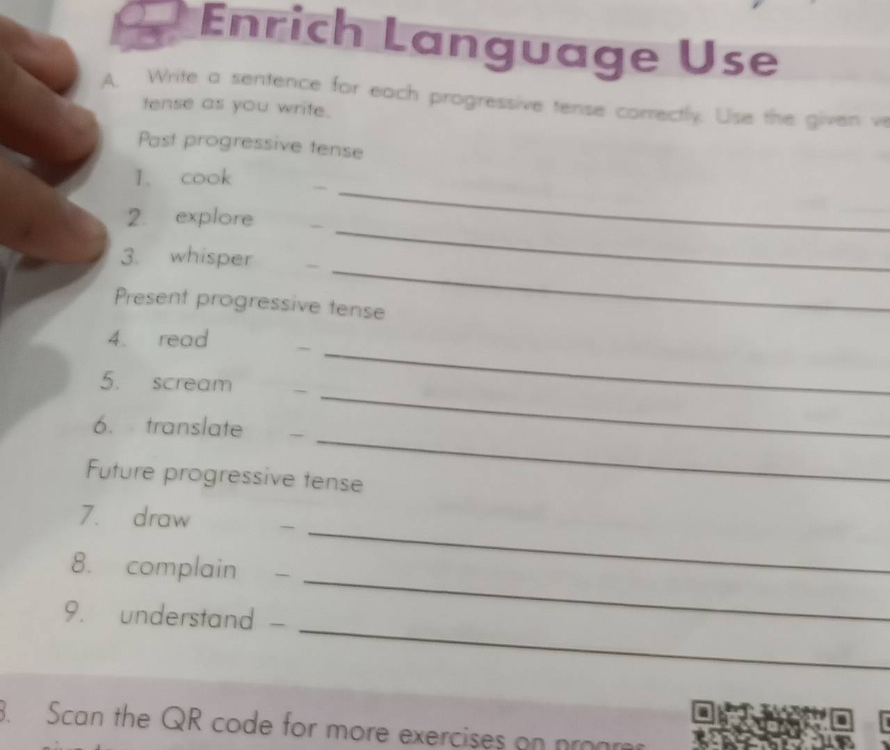 Enrich Language Use 
A. Write a sentence for each progressive tense correctly. Use the given ve 
tense as you write. 
Past progressive tense 
1. cook 
__ 
_ 
2. explore 
_ 
3. whisper 
Present progressive tense 
4. read 
_~ 
_ 
5. scream 
_ 
6. translate 
Future progressive tense 
7. draw 
8. complain - 
_ 
_ 
9. understand - 
_ 
. Scan the QR code for more exercises on pron