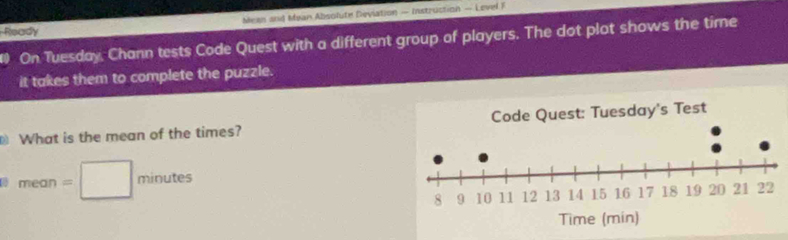 Mean and Mean Absolute Deviation — Instruction — Level F 
Ready 
1 On Tuesday, Chann tests Code Quest with a different group of players. The dot plot shows the time 
it takes them to complete the puzzle. 
What is the mean of the times? 
TIear = □  minutes