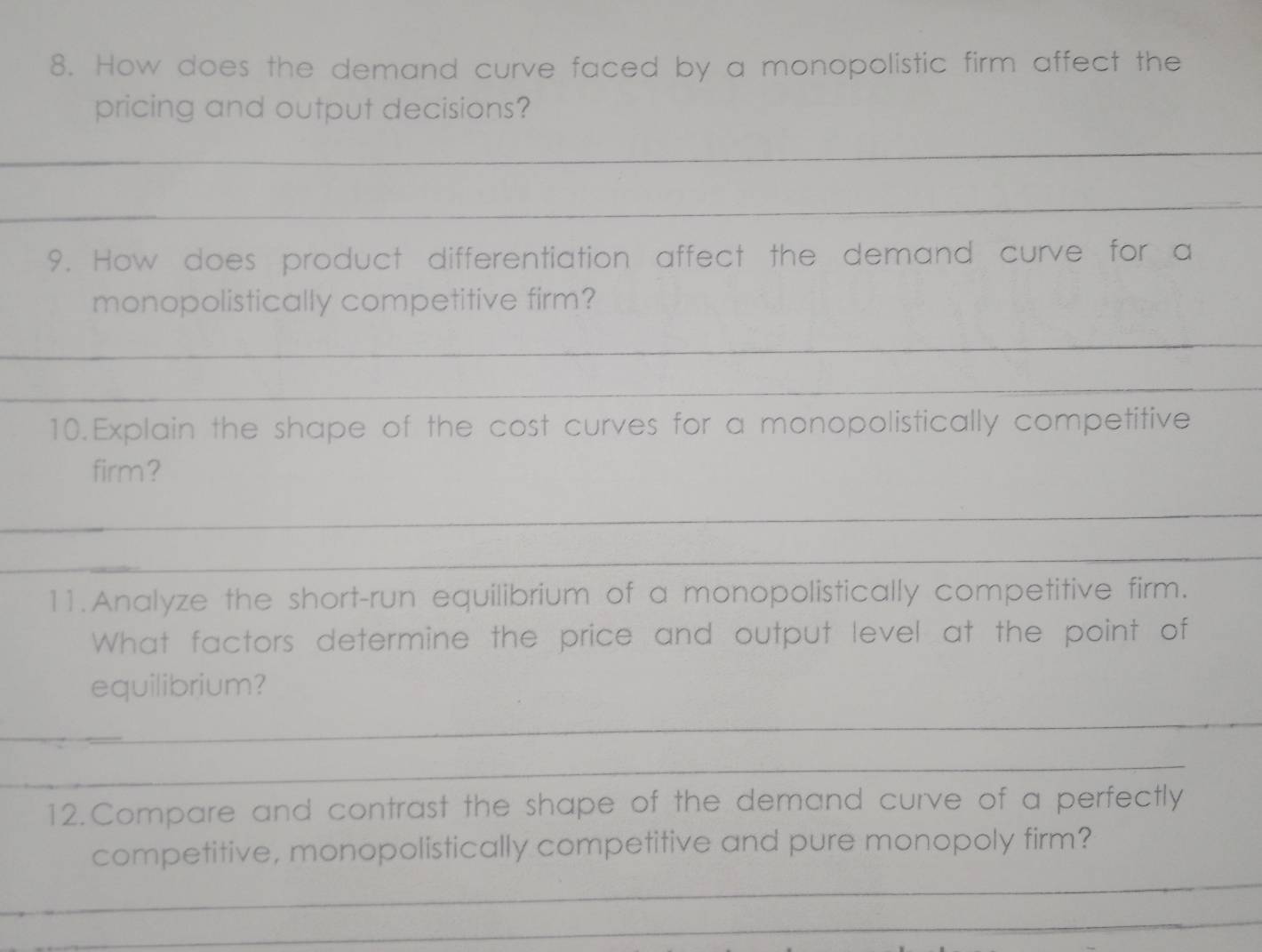 How does the demand curve faced by a monopolistic firm affect the 
pricing and output decisions? 
_ 
_ 
9. How does product differentiation affect the demand curve for a 
monopolistically competitive firm? 
_ 
_ 
10.Explain the shape of the cost curves for a monopolistically competitive 
firm? 
_ 
_ 
11.Analyze the short-run equilibrium of a monopolistically competitive firm. 
What factors determine the price and output level at the point of 
equilibrium? 
_ 
_ 
12.Compare and contrast the shape of the demand curve of a perfectly 
_ 
competitive, monopolistically competitive and pure monopoly firm? 
_