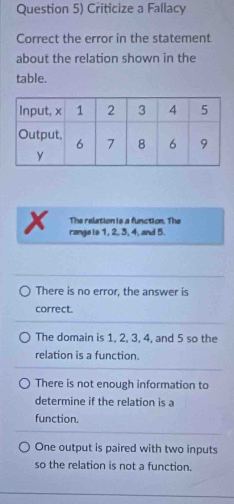 Question 5) Criticize a Fallacy
Correct the error in the statement
about the relation shown in the
table.
x The relation is a function. The
range is 1, 2. 3, 4, and 5.
There is no error, the answer is
correct.
The domain is 1, 2, 3, 4, and 5 so the
relation is a function.
There is not enough information to
determine if the relation is a
function.
One output is paired with two inputs
so the relation is not a function.