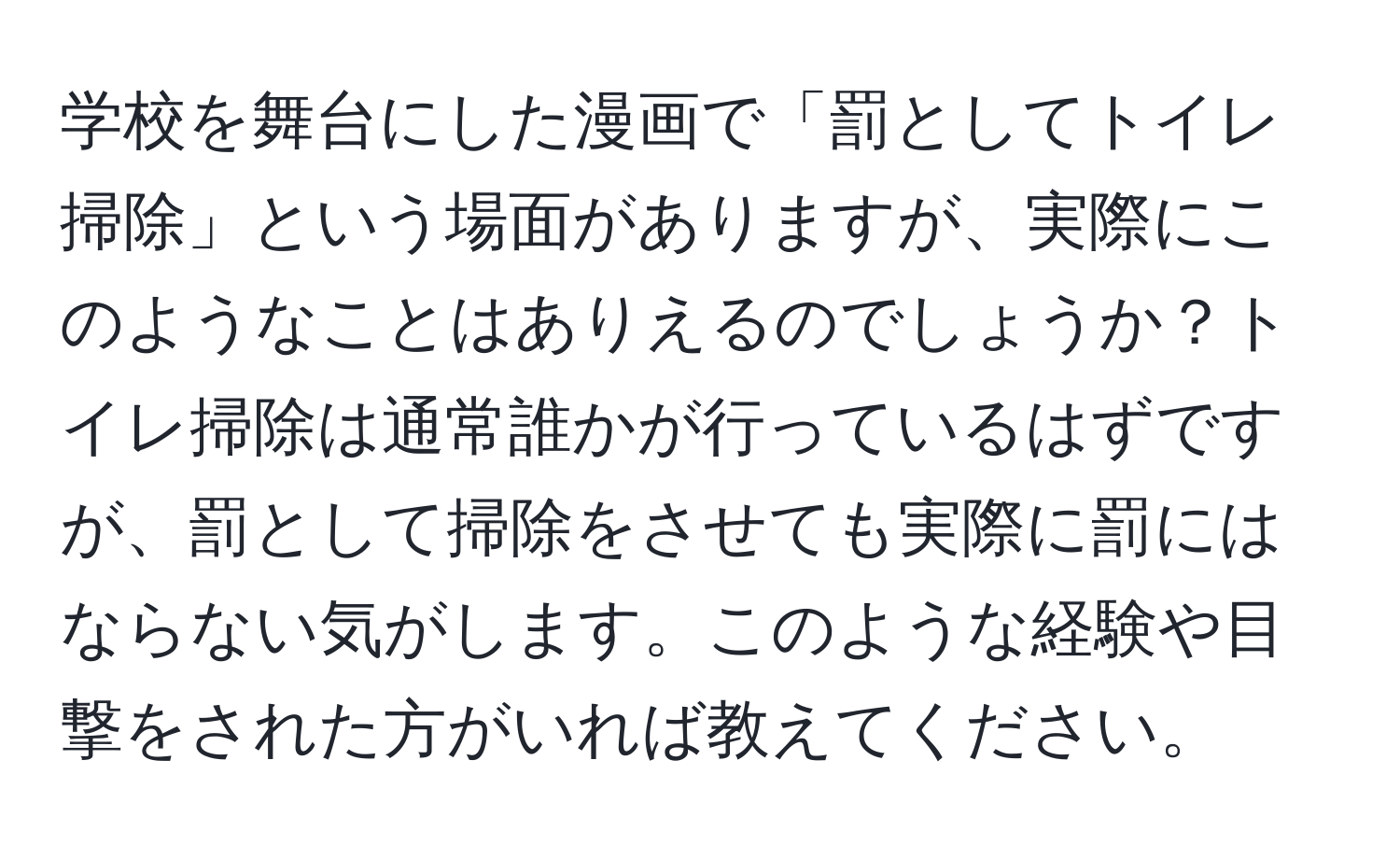 学校を舞台にした漫画で「罰としてトイレ掃除」という場面がありますが、実際にこのようなことはありえるのでしょうか？トイレ掃除は通常誰かが行っているはずですが、罰として掃除をさせても実際に罰にはならない気がします。このような経験や目撃をされた方がいれば教えてください。