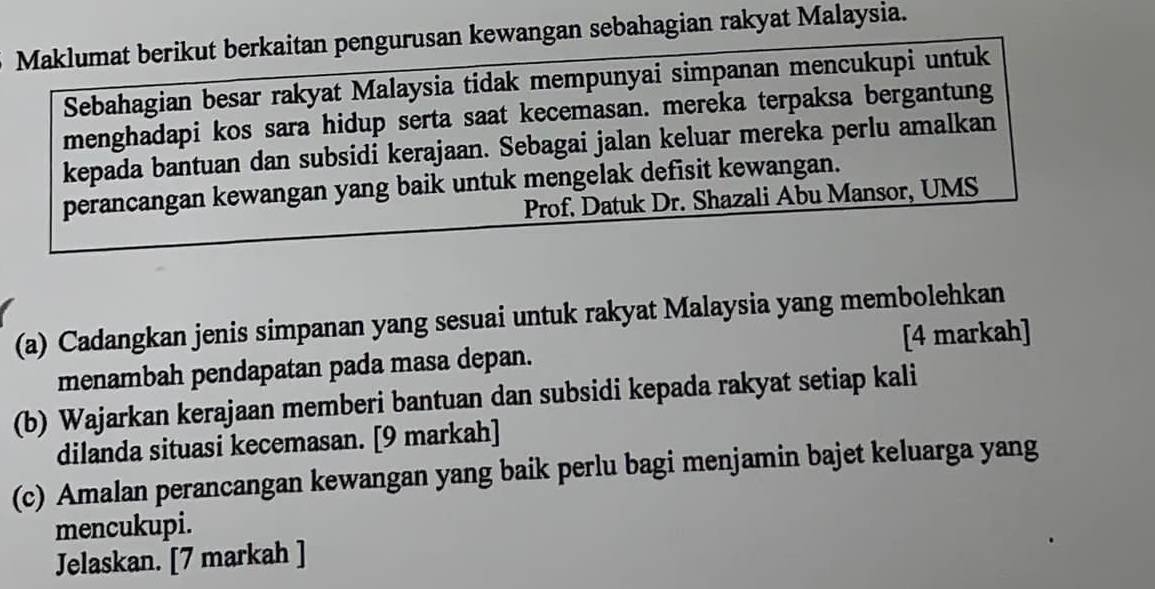 Maklumat berikut berkaitan pengurusan kewangan sebahagian rakyat Malaysia. 
Sebahagian besar rakyat Malaysia tidak mempunyai simpanan mencukupi untuk 
menghadapi kos sara hidup serta saat kecemasan. mereka terpaksa bergantung 
kepada bantuan dan subsidi kerajaan. Sebagai jalan keluar mereka perlu amalkan 
perancangan kewangan yang baik untuk mengelak defisit kewangan. 
Prof. Datuk Dr. Shazali Abu Mansor, UMS 
(a) Cadangkan jenis simpanan yang sesuai untuk rakyat Malaysia yang membolehkan 
menambah pendapatan pada masa depan. [4 markah] 
(b) Wajarkan kerajaan memberi bantuan dan subsidi kepada rakyat setiap kali 
dilanda situasi kecemasan. [9 markah] 
(c) Amalan perancangan kewangan yang baik perlu bagi menjamin bajet keluarga yang 
mencukupi. 
Jelaskan. [7 markah ]