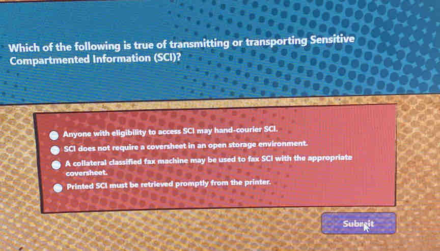 Which of the following is true of transmitting or transporting Sensitive
Compartmented Information (SCI)?
Anyone with eligibility to access SCI may hand-courier SCI.
SCI does not require a coversheet in an open storage environment.
A collateral classified fax machine may be used to fax SCI with the appropriate
coversheet.
Printed SCI must be retrieved promptly from the printer.
Subreit