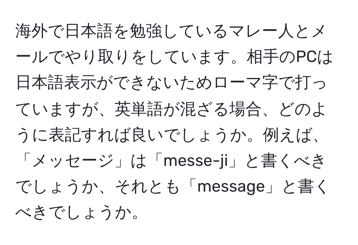 海外で日本語を勉強しているマレー人とメールでやり取りをしています。相手のPCは日本語表示ができないためローマ字で打っていますが、英単語が混ざる場合、どのように表記すれば良いでしょうか。例えば、「メッセージ」は「messe-ji」と書くべきでしょうか、それとも「message」と書くべきでしょうか。