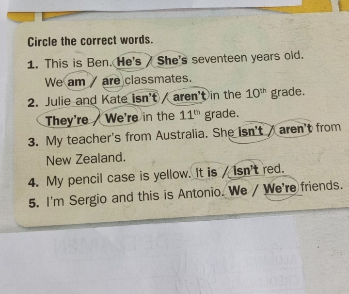 Circle the correct words. 
1. This is Ben. He's / She's seventeen years old. 
We am / are classmates. 
2. Julie and Kate isn't / aren't in the 10^(th) grade. 
They're We're in the 11^(th) grade. 
3. My teacher's from Australia. She isn't aren't from 
New Zealand. 
4. My pencil case is yellow. It is / isn't red. 
5. I'm Sergio and this is Antonio. We / We're friends.