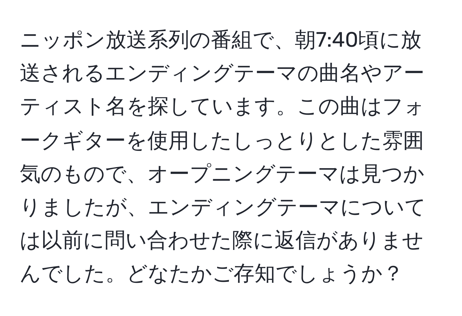 ニッポン放送系列の番組で、朝7:40頃に放送されるエンディングテーマの曲名やアーティスト名を探しています。この曲はフォークギターを使用したしっとりとした雰囲気のもので、オープニングテーマは見つかりましたが、エンディングテーマについては以前に問い合わせた際に返信がありませんでした。どなたかご存知でしょうか？