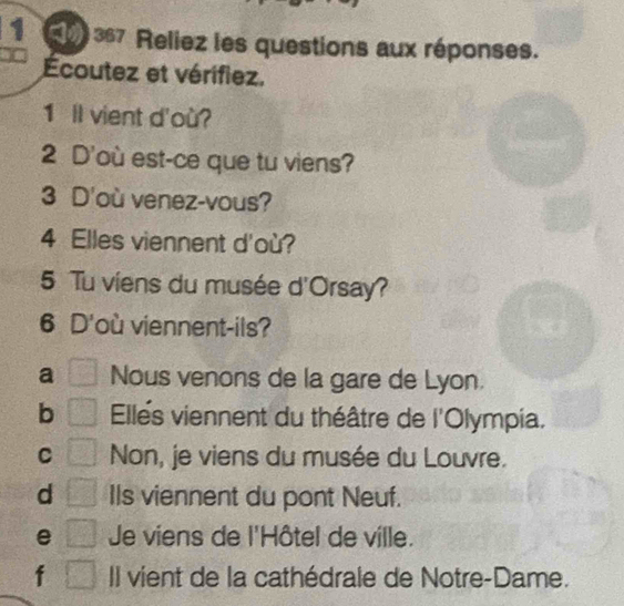 1 0 367 Reliez les questions aux réponses.
Écoutez et vérifiez.
1 Il vient d'où?
2 D'où est-ce que tu viens?
3 D'où venez-vous?
4 Elles viennent d'où?
5 Tu viens du musée d'Orsay?
6 D'où viennent-ils?
a Nous venons de la gare de Lyon.
b Elles viennent du théâtre de l'Olympia.
C Non, je viens du musée du Louvre.
d IIs viennent du pont Neuf.
e Je viens de l'Hôtel de ville.
f Il vient de la cathédrale de Notre-Dame.