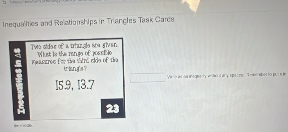 Inequalities and Relationships in Triangles Task Cards 
Two sides of a triangle are given. 
What is the range of possible 
measures for the third side of the 
triangle ? 
Write as an inequality without any spaces. Remember to put x in 
I5.9, I3.7 
the middle.