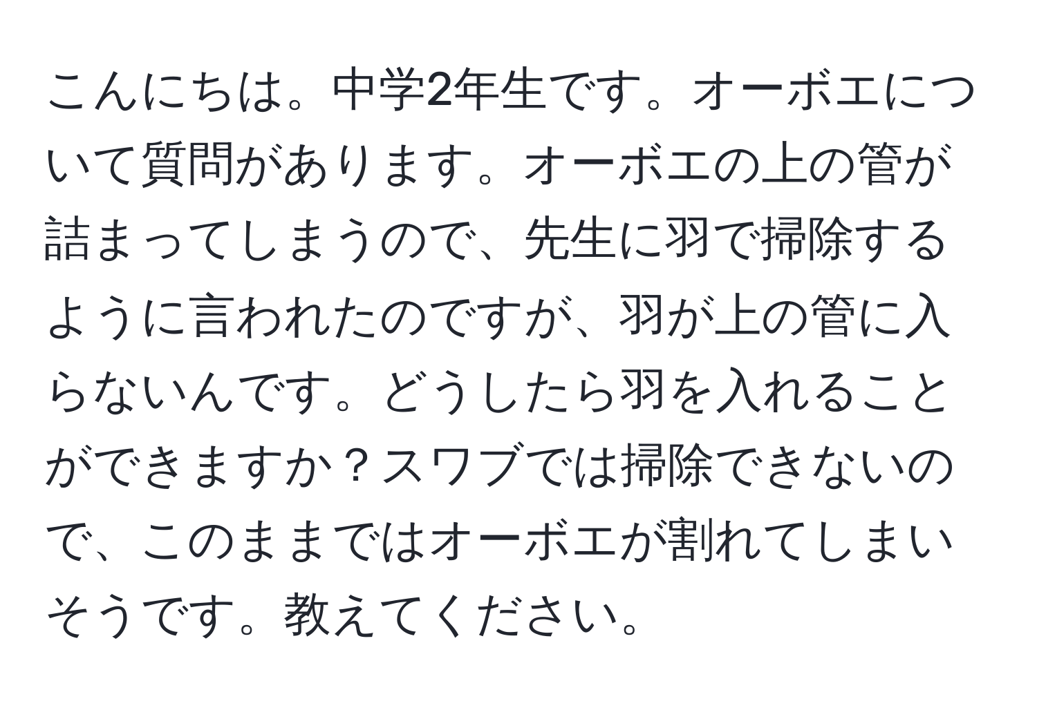 こんにちは。中学2年生です。オーボエについて質問があります。オーボエの上の管が詰まってしまうので、先生に羽で掃除するように言われたのですが、羽が上の管に入らないんです。どうしたら羽を入れることができますか？スワブでは掃除できないので、このままではオーボエが割れてしまいそうです。教えてください。