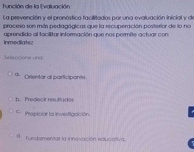 Función de la Evaluación
La prevención y el pronóstico facilitados por una evaluación inicial y de
proceso son más pedagógicas que la recuperación posterior de lo no
aprendido al facilitar información que nos permite actuar con
inmediatez
Seleccione una;
a. Orientar al participante.
b. Predecir resultados
c Propiciar la investigación.
d. Fundamentar la innovación educativa.