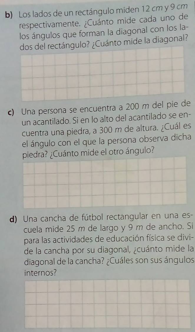 Los lados de un rectángulo miden 12 cm y 9 cm
respectivamente. ¿Cuánto mide cada uno de 
los ángulos que forman la diagonal con los la- 
dos del rectángulo? ¿Cuánto mide la diagonal? 
c) Una persona se encuentra a 200 m del pie de 
un acantilado. Si en lo alto del acantilado se en- 
cuentra una piedra, a 300 m de altura. ¿Cuál es 
el ángulo con el que la persona observa dicha 
piedra? ¿Cuánto mide el otro ángulo? 
d) Una cancha de fútbol rectangular en una es- 
cuela mide 25 m de largo y 9 m de ancho. Si 
para las actividades de educación física se divi- 
de la cancha por su diagonal, ¿cuánto mide la 
diagonal de la cancha? ¿Cuáles son sus ángulos 
internos?