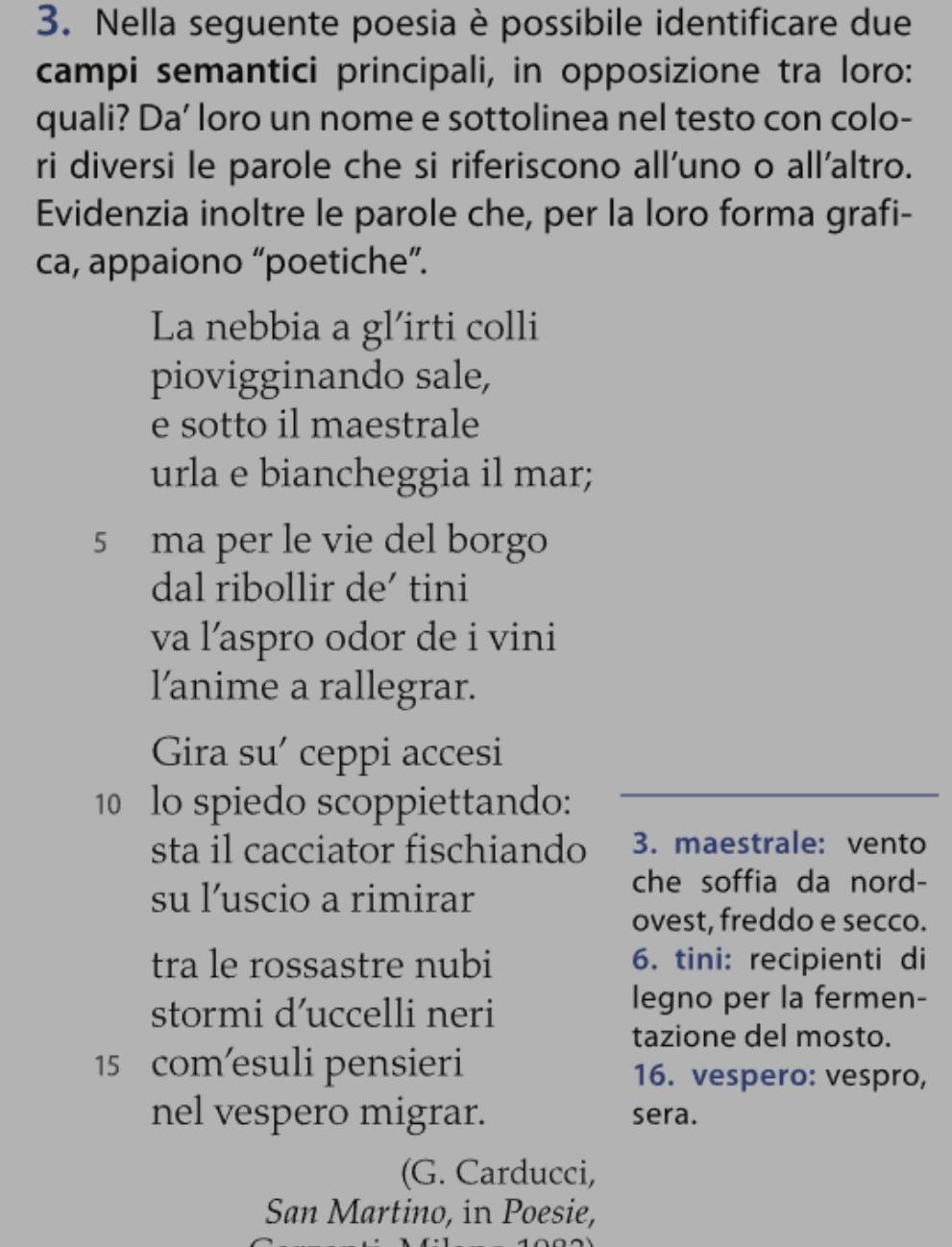 Nella seguente poesia è possibile identificare due 
campi semantici principali, in opposizione tra loro: 
quali? Da' loro un nome e sottolinea nel testo con colo- 
ri diversi le parole che si riferiscono all’uno o all’altro. 
Evidenzia inoltre le parole che, per la loro forma grafi- 
ca, appaiono “poetiche”. 
La nebbia a gl’irti colli 
piovigginando sale, 
e sotto il maestrale 
urla e biancheggia il mar; 
5 ma per le vie del borgo 
dal ribollir de’ tini 
va l'aspro odor de i vini 
l'anime a rallegrar. 
Gira su’ ceppi accesi 
10 lo spiedo scoppiettando: 
sta il cacciator fischiando 3. maestrale: vento 
su l’uscio a rimirar 
che soffia da nord- 
ovest, freddo e secco. 
tra le rossastre nubi 6. tini: recipienti di 
stormi d’uccelli neri 
legno per la fermen- 
tazione del mosto. 
15 com’esuli pensieri 16. vespero: vespro, 
nel vespero migrar. sera. 
(G. Carducci, 
San Martino, in Poesie,