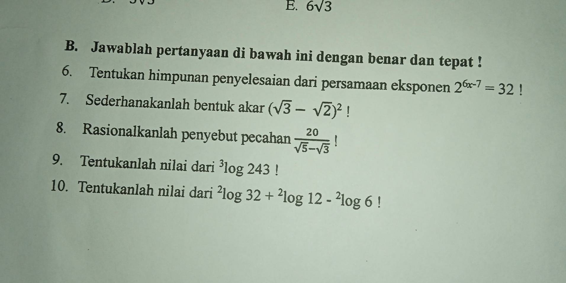 6sqrt(3)
B. Jawablah pertanyaan di bawah ini dengan benar dan tepat ! 
6. Tentukan himpunan penyelesaian dari persamaan eksponen 2^(6x-7)=32 1 
7. Sederhanakanlah bentuk akar (sqrt(3)-sqrt(2))^2
8. Rasionalkanlah penyebut pecahan  20/sqrt(5)-sqrt(3) 
9. Tentukanlah nilai dari^3log 243!
10. Tentukanlah nilai dari^2log 32+^2log 12-^2log 6