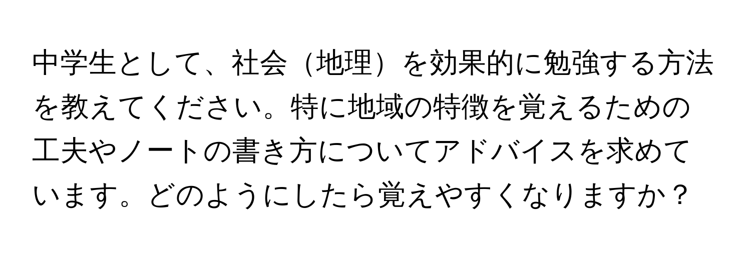 中学生として、社会地理を効果的に勉強する方法を教えてください。特に地域の特徴を覚えるための工夫やノートの書き方についてアドバイスを求めています。どのようにしたら覚えやすくなりますか？