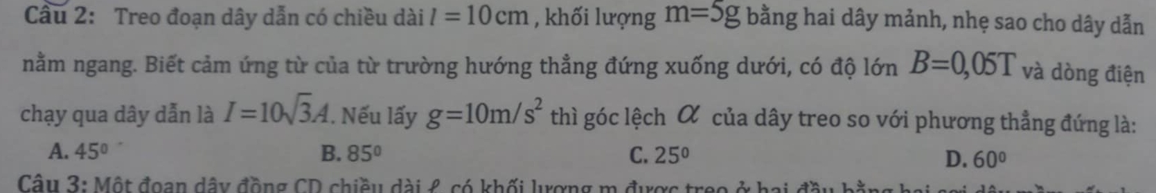 Treo đoạn dây dẫn có chiều dài l=10cm , khối lượng m=5g bằng hai dây mảnh, nhẹ sao cho dây dẫn
nằm ngang. Biết cảm ứng từ của từ trường hướng thẳng đứng xuống dưới, có độ lớn B=0,05T và dòng điện
chạy qua dây dẫn là I=10sqrt(3)A. Nếu lấy g=10m/s^2 thì góc lệch α của dây treo so với phương thẳng đứng là:
A. 45° B. 85° C. 25°
D. 60°
Câu 3: Một đoạn dây đồng CD chiều dài £ có khối lượng m được treo ở hai đồ