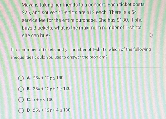 Maya is taking her friends to a concert. Each ticket costs
$25, and souvenir T-shirts are $12 each. There is a $4
service fee for the entire purchase. She has $130. If she
buys 3 tickets, what is the maximum number of T-shirts
she can buy?
If x= number of tickets and y= number of T-shirts, which of the following
inequalities could you use to answer the problem?
A. 25x+12y≤ 130
B. 25x+12y+4≥ 130
C. x+y<130</tex>
D. 25x+12y+4≤ 130