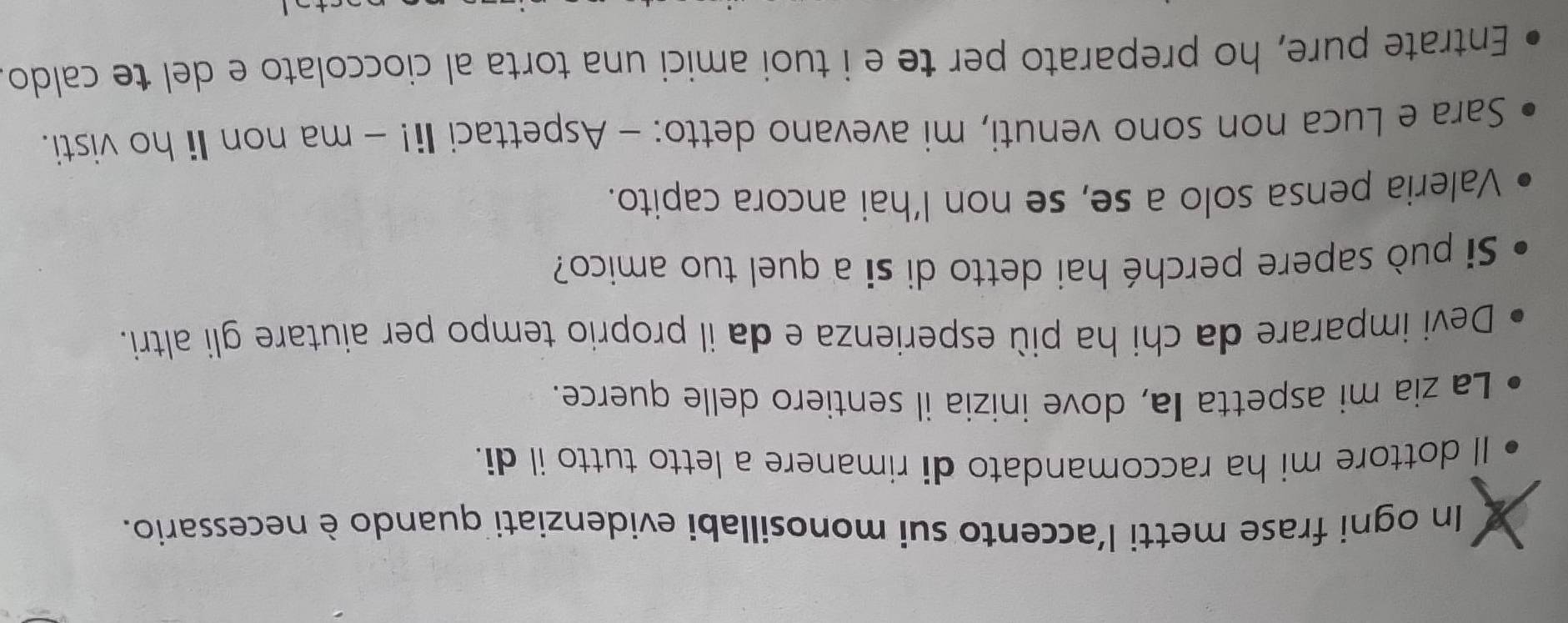 In ogni frase metti l'accento sui monosillabi evidenziati quando è necessario. 
Il dottore mi ha raccomandato di rimanere a letto tutto il di. 
La zia mi aspetta Ia, dove inizia il sentiero delle querce. 
Devi imparare da chi ha più esperienza e da il proprio tempo per aiutare gli altri. 
Si può sapere perché hai detto di si a quel tuo amico? 
Valeria pensa solo a se, se non l’hai ancora capito. 
Sara e Luca non sono venuti, mi avevano detto: - Aspettaci Ii! - ma non Ii ho visti. 
Entrate pure, ho preparato per te e i tuoi amici una torta al cioccolato e del te caldo