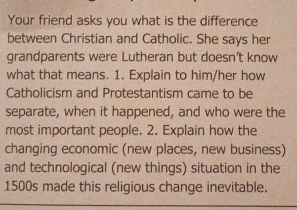 Your friend asks you what is the difference 
between Christian and Catholic. She says her 
grandparents were Lutheran but doesn’t know 
what that means. 1. Explain to him/her how 
Catholicism and Protestantism came to be 
separate, when it happened, and who were the 
most important people. 2. Explain how the 
changing economic (new places, new business) 
and technological (new things) situation in the
1500s made this religious change inevitable.