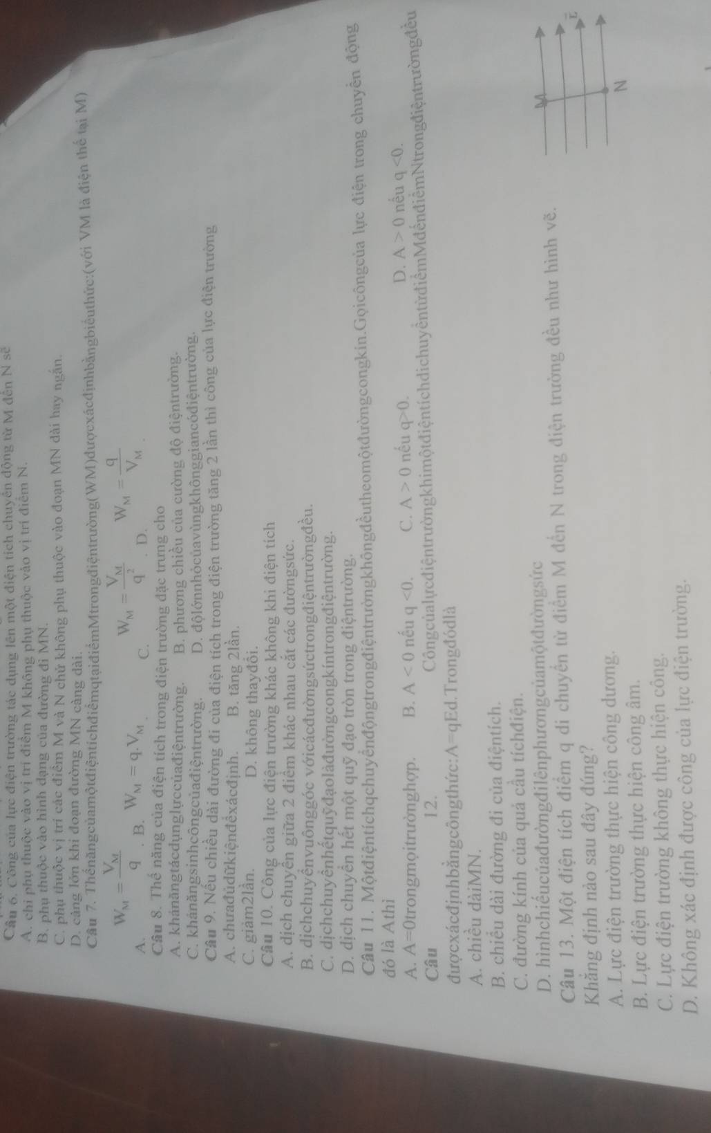 Cầu 6. Công của lực điện trường tác dụng lên một điện tích chuyển động từ M đến N sẽ
A. chi phụ thuộc vào vị trí điểm M không phụ thuộc vào vị trí điễm N.
B. phụ thuộc vào hình đạng của đường đi MN.
C. phụ thuộc vị trí các điêm M và N chứ không phụ thuộc vào đoạn MN dài hay ngắn.
D. cảng lớn khi đoạn đường MN càng dài.
Câu 7. ThểnăngcủamộtđiệntichđiểmqtạiđiểmMtrongđiệntrường(WM)đượcxácđịnhbằngbiểuthức:(với VM là điện thể tại M)
A. W_M=frac V_Mq. B. W_M=q.V_M C. W_M=frac V_Mq^2 D. W_M=frac qV_M
Câu 8. Thế năng của điện tích trong điện trường đặc trưng cho
A. khánăngtácdụnglựccủađiệntrường. B. phương chiều của cường độ điệntrường.
C. khảnăngsinhcôngcủađiệntrường. D. độlớnnhỏcủavùngkhônggiancódiệntrường.
Câu 9. Nều chiều dài đường đi của điện tích trong điện trường tăng 2 lần thì công của lực điện trường
A. chưađůdữkiệnđêxácđịnh. B. tăng 2lần.
C. giảm2lần. D. không thayđổi.
Câu 10. Công của lực điện trường khác không khi điện tích
A. dịch chuyển giữa 2 điểm khác nhau cắt các đườngsức.
B. dịchchuyểnvuônggóc vớicácđườngsứctrongđiệntrườngđều.
C. dịchchuyênhếtquỹđạolàđườngcongkíntrongđiệntrường.
D. dịch chuyển hết một quỹ đạo tròn trong điệntrường.
Câu 11. Mộtđiệntíchqchuyểnđộngtrongđiệntrườngkhôngđềutheomộtđườngcongkin.Gọicôngcủa lực điện trong chuyển động
đó là Athì
A. A=0 )trongmọitrườnghợp. B. A<0</tex> nếu q<0. C. A>0 nếu q>0.
D. A>0 nêu q<0.
Câu 12. Côngcủalựcđiệntrườngkhimột điệntích dichuy ềntừ điểmMđến điễm Ntrongđiệntrường đều
đượcxácđịnhbằngcôngthức: A= qEd.Trongđódlà
A. chiều dàiMN.
B. chiều dài đường đi của điệntích.
C. đường kính của quả cầu tíchđiện.
D. hìnhchiếucủađườngđilênphươngcủamộtđườngsức M
Câu 13. Một điện tích điểm q di chuyển từ điểm M đến N trong điện trường đều như hình vẽ.
Khăng định nào sau đây đúng?
A. Lực điện trường thực hiện công dương.
N
B. Lực điện trường thực hiện công âm.
C. Lực điện trường không thực hiện công.
D. Không xác định được công của lực điện trường.