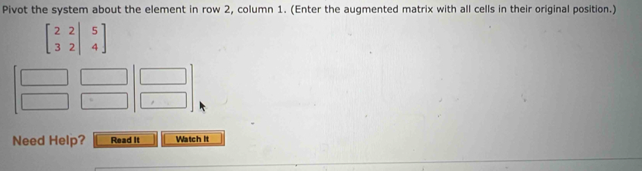 Pivot the system about the element in row 2, column 1. (Enter the augmented matrix with all cells in their original position.)
beginbmatrix 2&2|&5 3&2|&4endbmatrix
Need Help? Read It Watch It