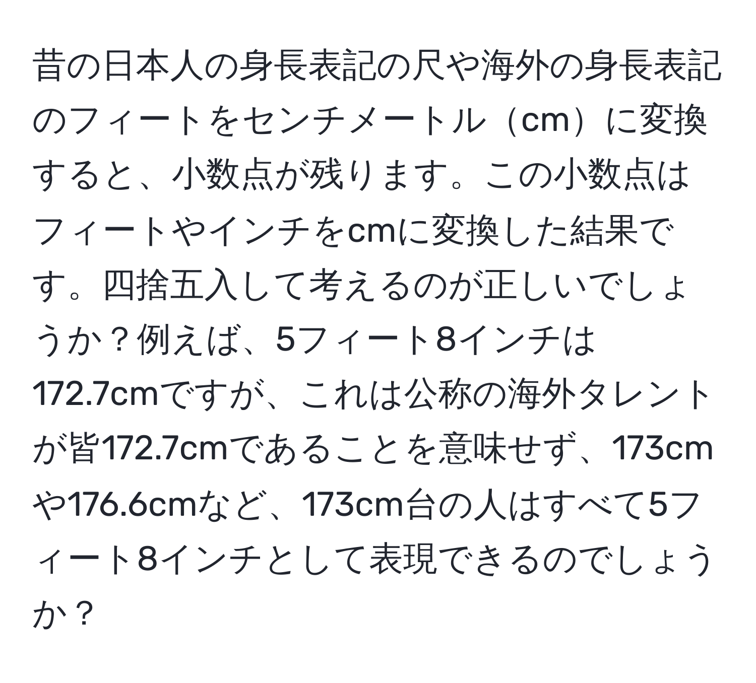 昔の日本人の身長表記の尺や海外の身長表記のフィートをセンチメートルcmに変換すると、小数点が残ります。この小数点はフィートやインチをcmに変換した結果です。四捨五入して考えるのが正しいでしょうか？例えば、5フィート8インチは172.7cmですが、これは公称の海外タレントが皆172.7cmであることを意味せず、173cmや176.6cmなど、173cm台の人はすべて5フィート8インチとして表現できるのでしょうか？