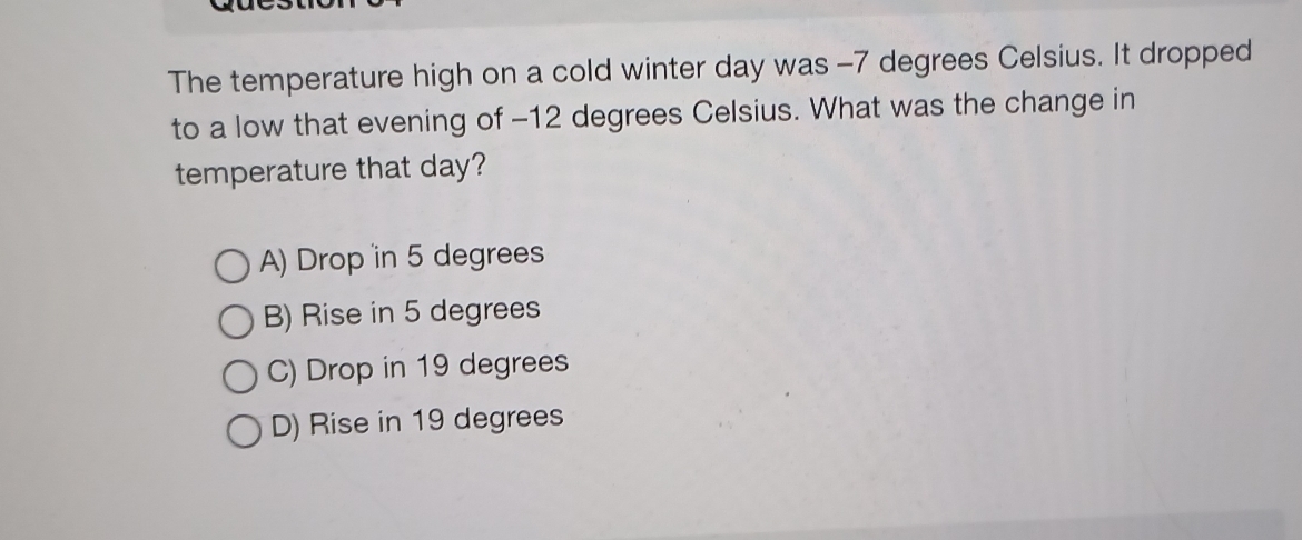 The temperature high on a cold winter day was -7 degrees Celsius. It dropped
to a low that evening of -12 degrees Celsius. What was the change in
temperature that day?
A) Drop in 5 degrees
B) Rise in 5 degrees
C) Drop in 19 degrees
D) Rise in 19 degrees