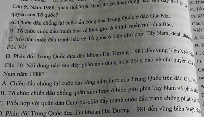 Quan
Câu 9. Năm 1988, quân đội Việt Nam đã có hoạt động nao sau day đề bảo và B. Thàn
quyền của Tổ quốc?
A. Chiến đấu chống lại cuộc tấn công của Trung Quốc ở đảo Gạc Ma. C. Tổ D. Kiê
B. Tổ chức cuộc đấu tranh bảo vệ biên giới ở 6 tinh miền núi phía Bắc. Câu 1
Việt
C. Mở đầu cuộc đầu tranh bảo vệ Tổ quốc ở biên giới phía Tây Nam, đánh đuôi , A. C
Pôn Pốt. B. K
D. Phản đối Trung Quốc đưa dàn khoan Hài Dương ~ 981 đến vùng biển Việt Na C. (
Câu 10. Nội dung nào sau đây phản ánh đúng hoạt động bảo vệ chủ quyền của D.
Câ
Nam năm 1988?
A. Chiến đấu chống lại cuộc tấn công xâm lược của Trung Quốc trên đảo Gạc Mạ nà
B. Tổ chức chiến đấu chống quân xâm lược ở biên giới phía Tây Nam và phía Bả A
P
C. Phối hợp với quân dân Cam-pu-chia đầy mạnh cuộc đấu tranh chống phát xít N
D. Phản đối Trung Quốc đưa dàn khoan Hải Dương ~ 981 đến vùng biển Việt N