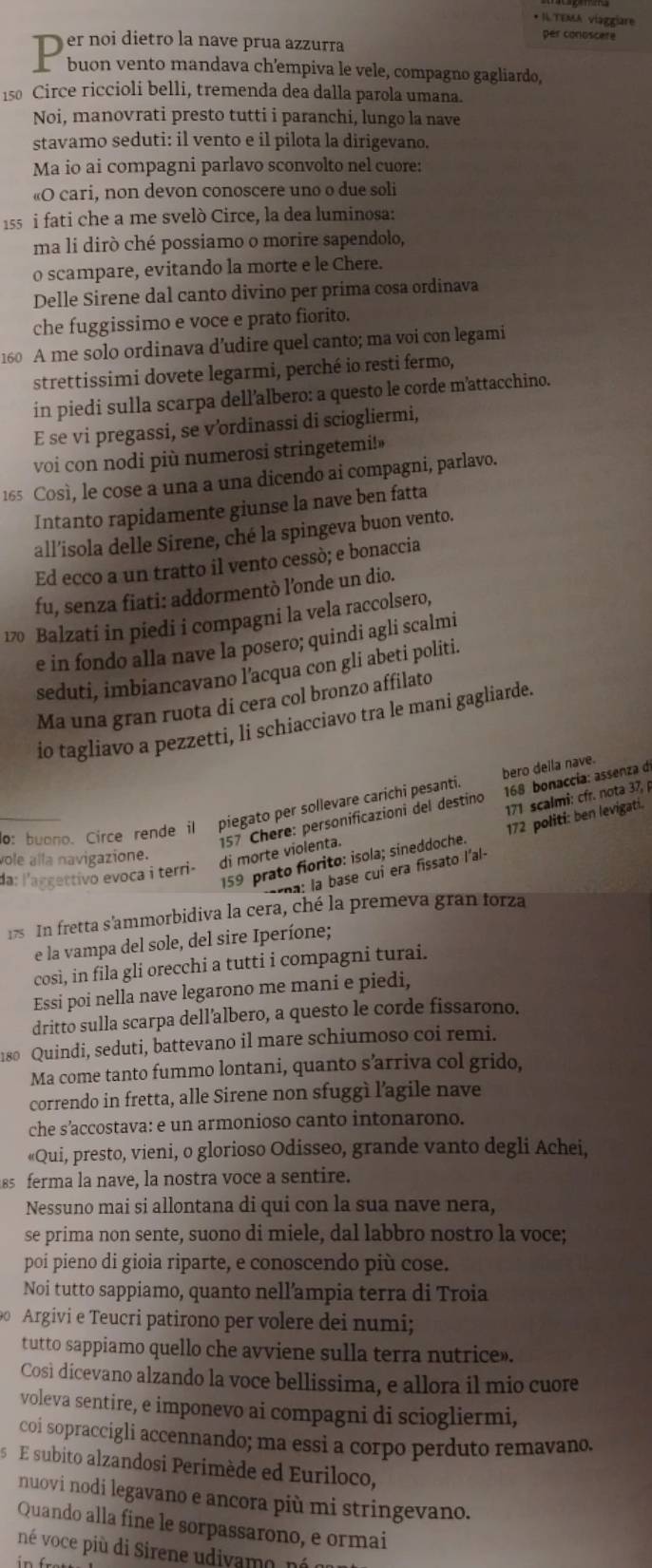 • ILTEMA viaggiare
per conoscere
er noi dietro la nave prua azzurra
buon vento mandava ch'empiva le vele, compagno gagliardo,
150 Circe riccioli belli, tremenda dea dalla parola umana.
Noi, manovrati presto tutti i paranchi, lungo la nave
stavamo seduti: il vento e il pilota la dirigevano,
Ma io ai compagni parlavo sconvolto nel cuore:
«O cari, non devon conoscere uno o due soli
1s5 i fati che a me svelò Circe, la dea luminosa:
ma li dirò ché possiamo o morire sapendolo,
o scampare, evitando la morte e le Chere.
Delle Sirene dal canto divino per prima cosa ordinava
che fuggissimo e voce e prato fiorito.
160 A me solo ordinava d’udire quel canto; ma voi con legami
strettissimi dovete legarmi, perché io resti fermo,
in piedi sulla scarpa dell'albero: a questo le corde m'attacchino.
E se vi pregassi, se v’ordinassi di sciogliermi,
voi con nodi più numerosi stringetemi!»
165 Così, le cose a una a una dicendo ai compagni, parlavo.
Intanto rapidamente giunse la nave ben fatta
all’isola delle Sirene, ché la spingeva buon vento.
Ed ecco a un tratto il vento cessò; e bonaccia
fu, senza fiati: addormentò l’onde un dio.
170 Balzati in piedi i compagni la vela raccolsero,
e in fondo alla nave la posero; quindi agli scalmi
seduti, imbiancavano l'acqua con gli abeti politi.
Ma una gran ruota di cera col bronzo affilato
io tagliavo a pezzetti, li schiacciavo tra le mani gagliarde.
o buono. Circe rende il piegato per sollevare carichi pesanti. bero deila nave.
157 Chere: personificazioni del destino  168 bonaccía: assenza d
vole alla navigazione.
di morte violenta. 171 scalmi: cfr. nota 37, p
159 prato fiorito: isola; sineddoche. 172 politi: ben levigati.
:         cui era fissato l'al-
da: l'aggettivo evoca i terri-
17s In fretta s'ammorbidiva la cera, ché la premeva gran forza
e la vampa del sole, del sire Iperíone;
così, in fila gli orecchi a tutti i compagni turai.
Essi poi nella nave legarono me mani e piedi,
dritto sulla scarpa dell’albero, a questo le corde fissarono.
180 Quindi, seduti, battevano il mare schiumoso coi remi.
Ma come tanto fummo lontani, quanto s’arriva col grido,
correndo in fretta, alle Sirene non sfuggì l'agile nave
che s’accostava: e un armonioso canto intonarono.
«Qui, presto, vieni, o glorioso Odisseo, grande vanto degli Achei,
ss ferma la nave, la nostra voce a sentire.
Nessuno mai si allontana di qui con la sua nave nera,
se prima non sente, suono di miele, dal labbro nostro la voce;
poí pieno di gioia riparte, e conoscendo più cose.
Noi tutto sappiamo, quanto nell’ampia terra di Troia
0 Argivi e Teucri patirono per volere dei numi;
tutto sappiamo quello che avviene sulla terra nutrice».
Così dicevano alzando la voce bellissima, e allora il mio cuore
voleva sentire, e imponevo ai compagni di sciogliermi,
coi sopraccigli accennando; ma essi a corpo perduto remavano.
s   E subito alzandosi Perimède ed Euriloco,
nuovi nodi legavano e ancora più mi stringevano.
Quando alla fine le sorpassarono, e ormai
né voce più di Sirene udivamo, nó