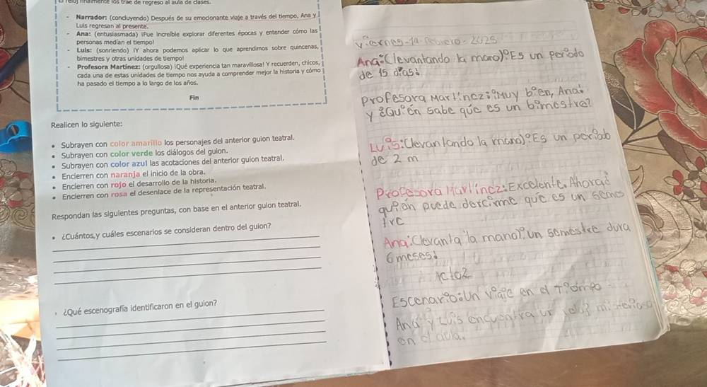 Narrador: (concluyendo) Después de su emocionante viaje a través del tiempo, Ana y 
Luis regresan al presente. 
Ana: (entusiasmada) iFue Increible explorar diferentes épocas y entender cómo las 
personas medían el tiempo 
Luls: (sonriendo) IY ahora podemos aplicar lo que aprendimos sobre quincenas, 
bimestres y otras unidades de tiempo! 
Profesora Martínez: (orgullosa) ¡Qué experiencia tan maravillosa! Y recuerden, chicos, 
cada una de estas unidades de tiempo nos ayuda a comprender mejor la historia y cómo 
ha pasado el tiempo a lo largo de los años. 
Fin 
Realicen lo siguiente: 
Subrayen con color amarillo los personajes del anterior guion teatral. 
Subrayen con color verde los diálogos del gulon. 
Subrayen con color azul las acotaciones del anterior guion teatral. 
Encierren con naranja el inicio de la obra. 
Encierren con rojo el desarrollo de la historia. 
Encierren con rosa el desenlace de la representación teatral. 
Respondan las sigulentes preguntas, con base en el anterior guion teatral. 
_ 
¿Cuántos y cuáles escenarios se consideran dentro del guion? 
_ 
_ 
_ 
_ 
¿Qué escenografía identificaron en el guion? 
_ 
_