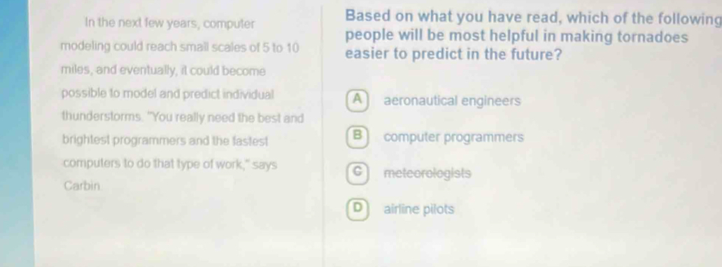 In the next few years, computer
Based on what you have read, which of the following
people will be most helpful in making tornadoes
modeling could reach small scales of 5 to 10 easier to predict in the future?
miles, and eventually, it could become
possible to model and predict individual A aeronautical engineers
thunderstorms. "You really need the best and
brightest programmers and the fastest B computer programmers
computers to do that type of work," says C meteorologists
Carbin
D airline pilots