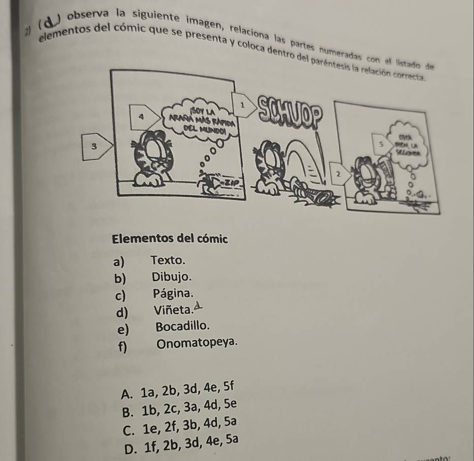 2 ( d ) observa la siguiente imagen, relaciona las partes numeradas con 
elementos del cómic que se presenta y coloca dentro del 
Elementos del cómic
a) Texto.
b) Dibujo.
c) Página.
d) Viñeta.
e) Bocadillo.
f) Onomatopeya.
A. 1a, 2b, 3d, 4e, 5f
B. 1b, 2c, 3a, 4d, 5e
C. 1e, 2f, 3b, 4d, 5a
D. 1f, 2b, 3d, 4e, 5a