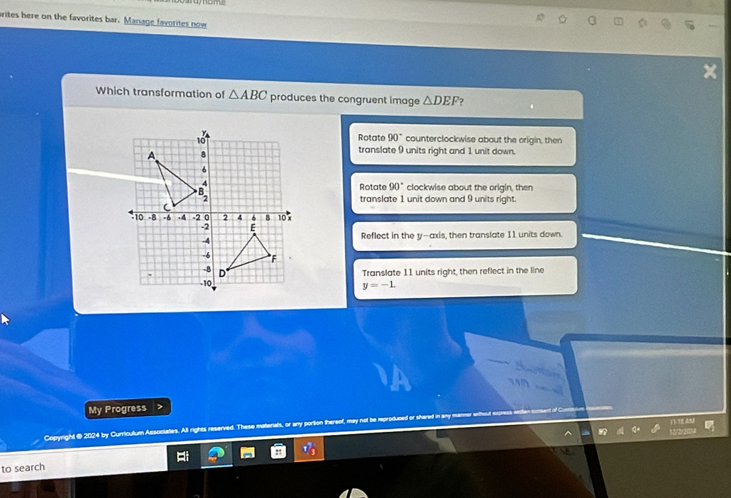 rites here on the favorites bar. Manage favorites now
a
Which transformation of △ ABC produces the congruent image △ DEF 2
Rotate 90°
counterclockwise about the origin, then
translate 9 units right and 1 unit down.
Rotate 90° clockwise about the origin, then
translate 1 unit down and 9 units right.
Reflect in the y --axis, then translate 11 units down.
Translate 11 units right, then reflect in the line
y=-1. 
My Progress
Copyright @ 2024 by Curriculum Associates. All rights reserved. These m als, or any portion there

12
to search