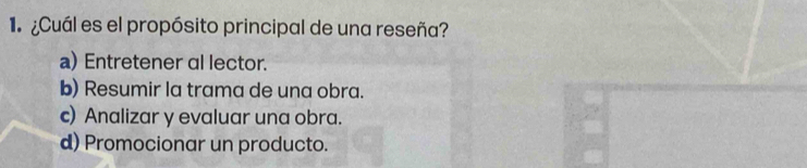 ¿Cuál es el propósito principal de una reseña?
a) Entretener al lector.
b) Resumir la trama de una obra.
c) Analizar y evaluar una obra.
d) Promocionar un producto.