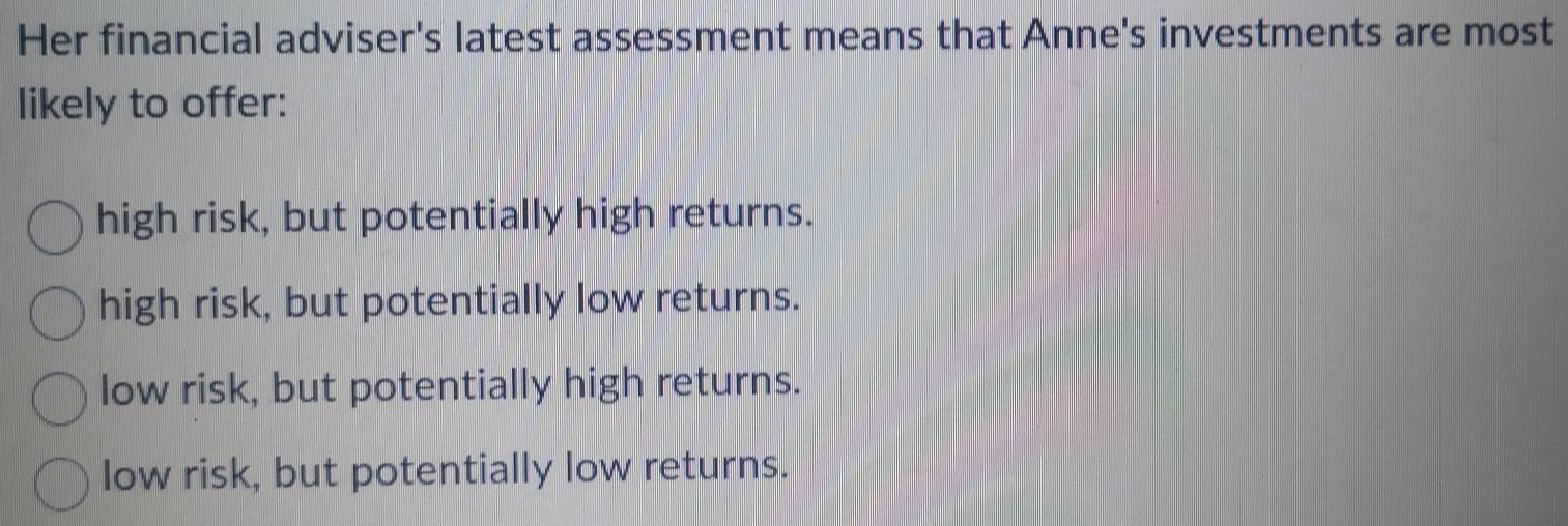 Her financial adviser's latest assessment means that Anne's investments are most
likely to offer:
high risk, but potentially high returns.
high risk, but potentially low returns.
low risk, but potentially high returns.
low risk, but potentially low returns.