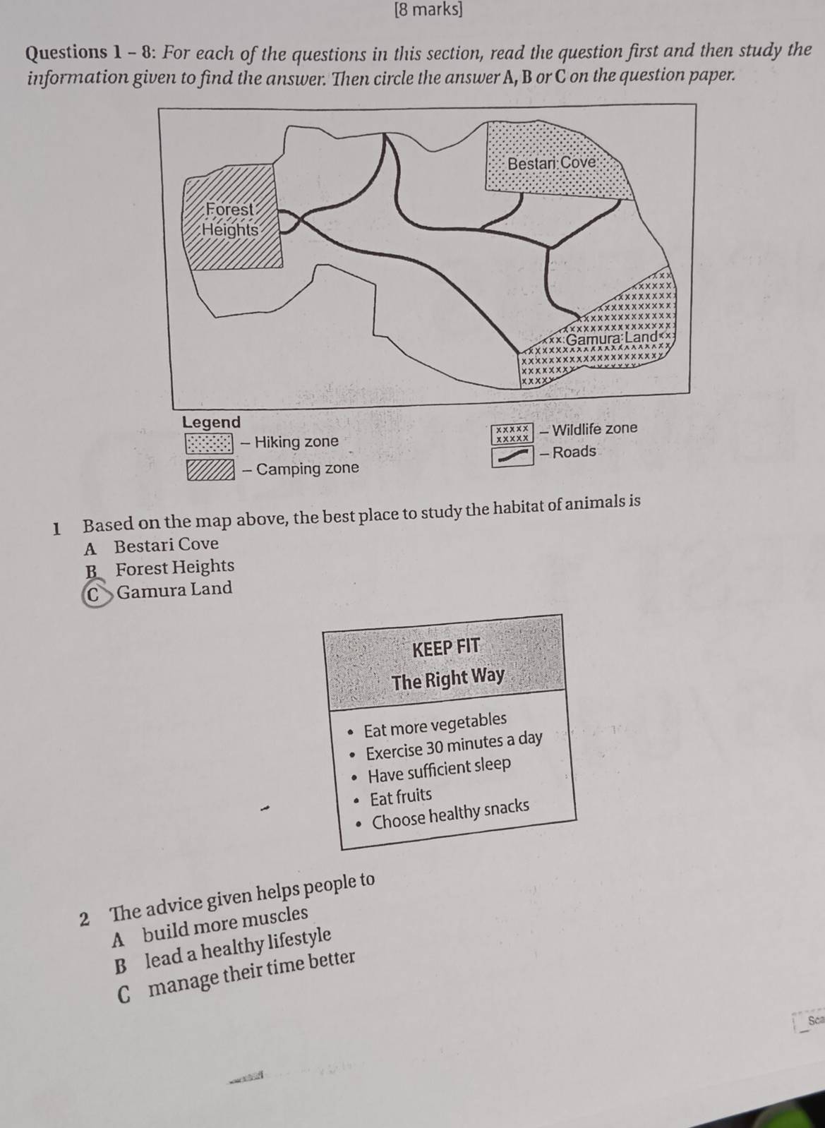 8: For each of the questions in this section, read the question first and then study the
information given to find the answer. Then circle the answer A, B or C on the question paper.
Legend
xxxxx
- Hiking zone xxxx x - Wildlife zone
- Roads
- Camping zone
1 Based on the map above, the best place to study the habitat of animals is
A Bestari Cove
B Forest Heights
C Gamura Land
KEEP FIT
The Right Way
Eat more vegetables
Exercise 30 minutes a day
Have sufficient sleep
Eat fruits
Choose healthy snacks
2 The advice given helps people to
A build more muscles
B lead a healthy lifestyle
Cmanage their time better
Sca