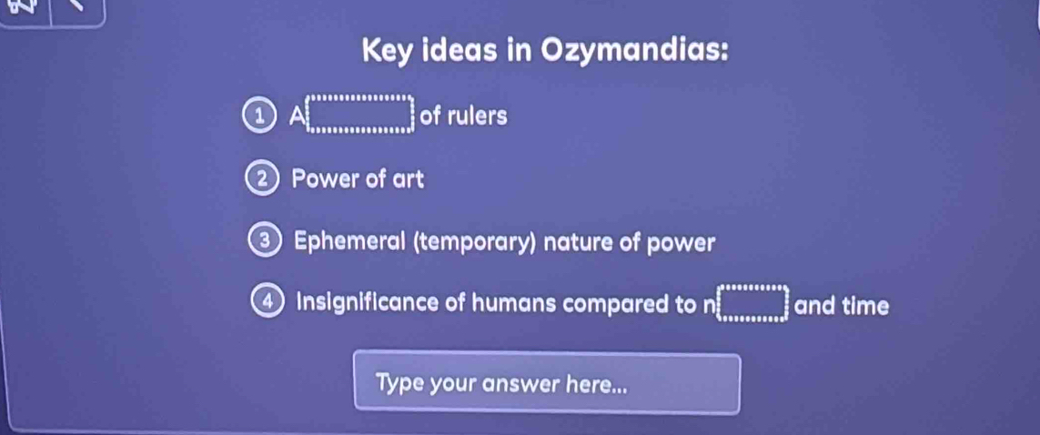 Key ideas in Ozymandias: 
a A□ of rulers 
② Power of art 
③ Ephemeral (temporary) nature of power 
④ Insignificance of humans compared to n ... and time 
Type your answer here...