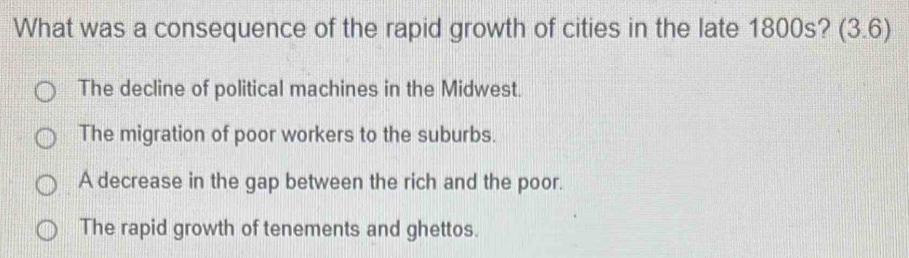 What was a consequence of the rapid growth of cities in the late 1800s? (3.6
The decline of political machines in the Midwest.
The migration of poor workers to the suburbs.
A decrease in the gap between the rich and the poor.
The rapid growth of tenements and ghettos.