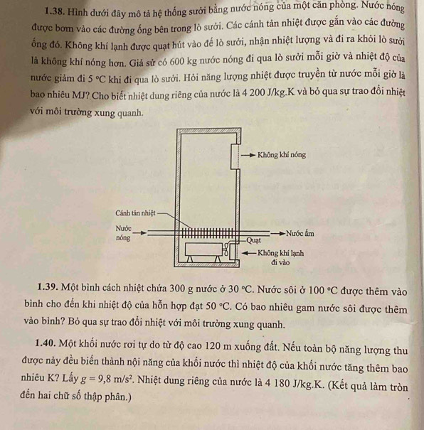 Hình dưới đây mô tả hệ thống sưới bằng nước nóng của một căn phòng. Nước nóng 
được bơm vào các đường ống bên trong lò sưởi. Các cánh tản nhiệt được gắn vào các đường 
ổng đó. Không khí lạnh được quạt hút vào đế lò sưởi, nhận nhiệt lượng và đi ra khỏi lò sười 
là không khí nóng hơn. Giả sử có 600 kg nước nóng đi qua lò sưởi mỗi giờ và nhiệt độ của 
nước giảm đi 5°C khi đi qua lò sưới. Hỏi năng lượng nhiệt được truyền từ nước mỗi giờ là 
bao nhiêu MJ? Cho biết nhiệt dung riêng của nước là 4 200 J/kg.K và bỏ qua sự trao đổi nhiệt 
với môi trường xung quanh. 
1.39. Một bình cách nhiệt chứa 300 g nước ở 30°C. Nước sôi ở 100°C được thêm vào 
bình cho đến khi nhiệt độ của hỗn hợp đạt 50°C. Có bao nhiêu gam nước sôi được thêm 
vào bình? Bỏ qua sự trao đổi nhiệt với môi trường xung quanh. 
1.40. Một khối nước rơi tự do từ độ cao 120 m xuống đất. Nếu toàn bộ năng lượng thu 
được này đều biến thành nội năng của khối nước thì nhiệt độ của khối nước tăng thêm bao 
nhiêu K? Lấy g=9, 8m/s^2 T. Nhiệt dung riêng của nước là 4 180 J/kg. K. (Kết quả làm tròn 
đến hai chữ số thập phân.)