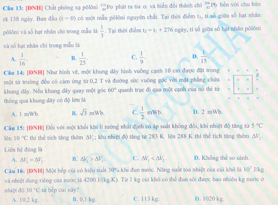 [ĐNH] Chất phóng xạ pôlôni beginarrayr 210 84endarray Po phát ra tia α và biến đồi thành chì _(82)^(206)Pb bền với chu bán
rã 138 ngày. Ban đầu (t=0) có một mẫu pôlôni nguyên chất. Tại thời điểm tị, tỉ số giữa số hạt nhân
pôlôni và số hạt nhân chỉ trong mẫu là  1/3 . Tại thời điểm t_2=t_1+276 ngảy, tỉ số giữa số hạt nhân pôlôni
và số hạt nhân chì trong mẫu là
A.  1/16 .  1/25 .  1/9 .  1/15 .
B.
C.
D.
Câu 14: [ĐNH] Như hình vẽ, một khung dây hình vuông cạnh 10 cm được đặt trong * * ×
B
một từ trường đều có cảm ứng từ 0,2 T và đường sức vuông góc với mặt phẳng chứa χ × ×
khung dây. Nếu khung dây quay một góc 60° quanh trục đi qua một cạnh của nó thì từ × × x ×
thông qua khung dây có độ lớn là
*
A. 1 mWb. B. sqrt(3)mWb. C.  1/2 mWb. D. 2 mWb.
Câu 15: [ĐNH] Đối với một khối khí lí tưởng nhất định có áp suất không đổi, khi nhiệt độ tăng từ 5°C
lên 10°C thì thể tích tăng thêm △ V_1; khi nhiệt độ tăng từ 283 K lên 288 K thì thể tích tăng thêm △ V_2.
Liên hệ đúng là
A. △ V_1=△ V_2. B. △ V_1>△ V_2. C. △ V_1 D. Khổng thể so sánh.
Câu 16: [ĐNH] Một bếp củi có hiệu suất 30% khi đun nước. Năng suất tôa nhiệt của củi khô là 10^7 J/kg
và nhiệt dung riêng của nước là 4200 J/(kg.K). Từ 1 kg củi khô có thể đun sôi được bao nhiêu kg nước ở
nhiệt độ 30°C từ bếp củi này?
A. 10,2 kg. B. 0,1 kg. C. 113 kg. D. 1020 kg.