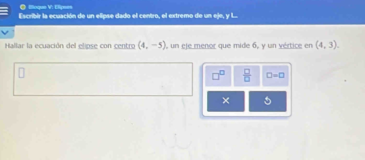 EBloque V: Elipses 
Escríbir la ecuación de un elipse dado el centro, el extremo de un eje, y l... 
Hallar la ecuación del elipse con centro (4,-5) , un eje menor que mide 6, y un vértice en (4,3).
 □ /□   □ =□ 
×