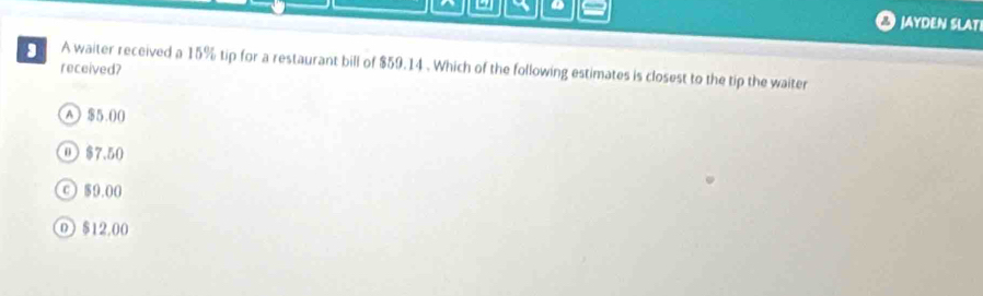 JAYDEN SLAT
A waiter received a 15% tip for a restaurant bill of $59.14. Which of the following estimates is closest to the tip the waiter
received?
A) $5.00
⑪ $7.50
© $9.00
0 $12.00