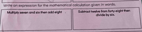 Write an expression for the mathematical calculation given in words. 
Multiply seven and six then add eight . Subtract twelve from forty-eight then 
divide by six.