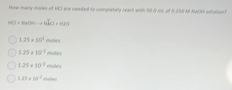 How many moles of HCI are needed to completely react with 50.0 mL of 0.250 M NaOM solution?
HCl+NaOHto NaCl+H2O
1.25* 10^1moles
1.25* 10^(-1)moles
1.25* 10^(-2)moles
1.25* 10^3moles