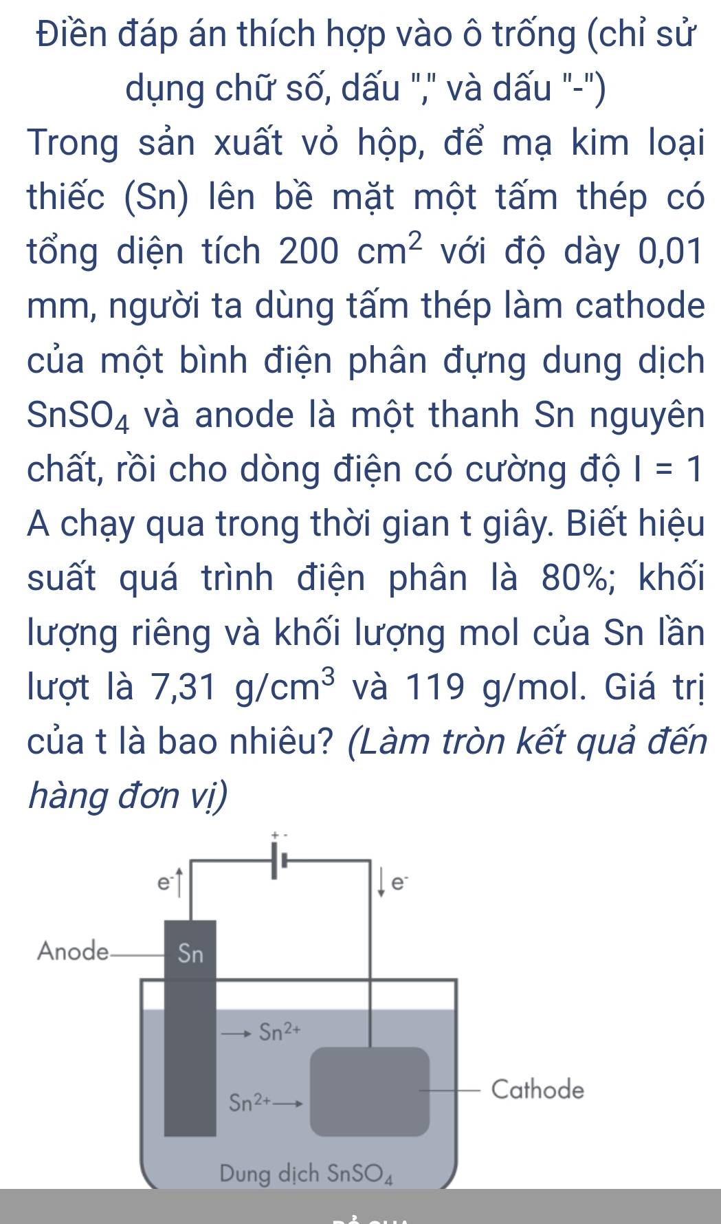 Điền đáp án thích hợp vào ô trống (chỉ sử
dụng chữ số, dấu "," và dấu "-")
Trong sản xuất vỏ hộp, để mạ kim loại
thiếc (Sn) lên bề mặt một tấm thép có
tổng diện tích 200cm^2 với độ dày 0,01
mm, người ta dùng tấm thép làm cathode
của một bình điện phân đựng dung dịch
Sn SO_4 và anode là một thanh Sn nguyên
chất, rồi cho dòng điện có cường độ I=1
A chạy qua trong thời gian t giây. Biết hiệu
suất quá trình điện phân là 80%; khối
lượng riêng và khối lượng mol của Sn lần
lượt là 7,31g/cm^3 và 119 g/mol. Giá trị
của t là bao nhiêu? (Làm tròn kết quả đến
hàng đơn vị)