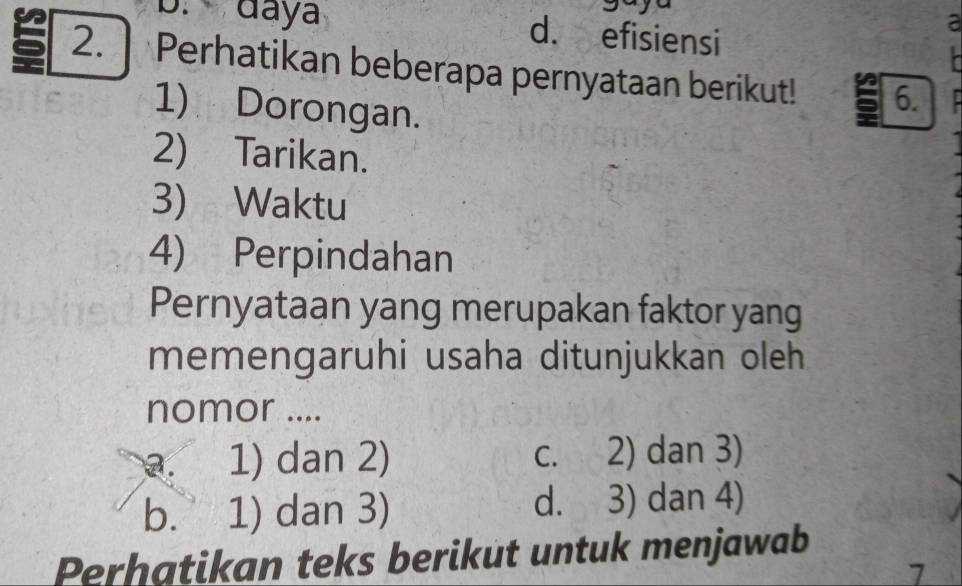 b. daya d. efisiensi
a

5 2. | Perhatikan beberapa pernyataan berikut! 5 6.
1) Dorongan.
2) Tarikan.
3) Waktu
4) Perpindahan
Pernyataan yang merupakan faktor yang
memengaruhi usaha ditunjukkan oleh
nomor ....
a. 1) dan 2) c. 2) dan 3)
b. 1) dan 3) d. 3) dan 4)
Perhatikan teks berikut untuk menjawab
7