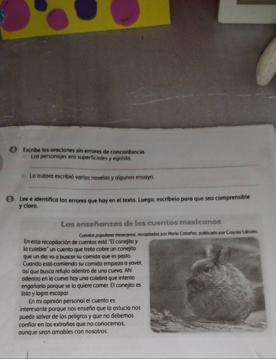 Escribe las oraciones sin errores de concordancia. 
_ 
Los personajes era superficiales y egoísta. 
_ 
La autora escribió varias novelas y algunos ensayo. 
] Lee e identifica los errores que hay en el texto. Luego, escríbelo para que sea comprensible 
y claro. 
Las enseñanzas de los cuentos mexicanos 
Cuentos populares mexicanos, recopilados por Mario Cabañas, publicado por Crayola Editores. 
En esta recopilación de cuentos está "El conejito y 
la culebra" un cuento que trata cobre un conejito 
que un dia va a buscar su comida que es pasto. 
Cuando está comiendo su comida empieza a yover, 
así que busca refujio adentro de una cueva. Ahí 
adentro en la cueva hay una culebra que intenta 
engañarlo porque se lo quiere comer. El conejito es 
listo y logra escapar. 
En mi opinión personal el cuento es 
interesante porque nos enseña que la astucia nos 
puede salvar de los peligros y que no debemos 
confiar en los extraños que no conocemos, 
aunque sean amables con nosotros.