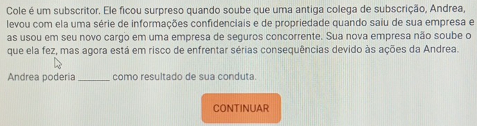 Cole é um subscritor. Ele ficou surpreso quando soube que uma antiga colega de subscrição, Andrea, 
levou com ela uma série de informações confidenciais e de propriedade quando saiu de sua empresa e 
as usou em seu novo cargo em uma empresa de seguros concorrente. Sua nova empresa não soube o 
que ela fez, mas agora está em risco de enfrentar sérias consequências devido às ações da Andrea. 
Andrea poderia _como resultado de sua conduta. 
CONTINUAR