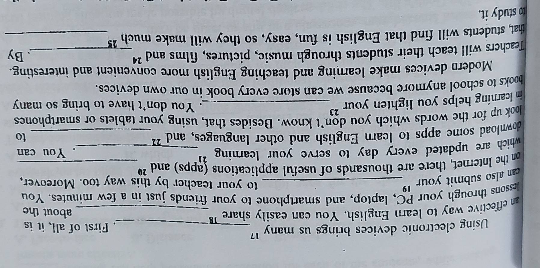 Using electronic devices brings us many 17 _ . First of all, it is 
an effective way to learn English. You can easily share _about the 
lessons through your PC, laptop, and smartphone to your friends just in a few minutes. You 
can also submit your '_ 
to your teacher by this way too. Moreover, 
on the Internet, there are thousands of useful applications (apps) and 20 _ 
which are updated every day to serve your learning ? _. You can 
download some apps to learn English and other languages, and _to 
look up for the words which you don’t know. Besides that, using your tablets or smartphones 
in learning helps you lighten your ? _ 
. You don't have to bring so many 
books to school anymore because we can store every book in our own devices. 
Modern devices make learning and teaching English more convenient and interesting. 
Teachers will teach their students through music, pictures, films and 24 _ 
By 
that, students will find that English is fun, easy, so they will make much 25 _ 
to study it.