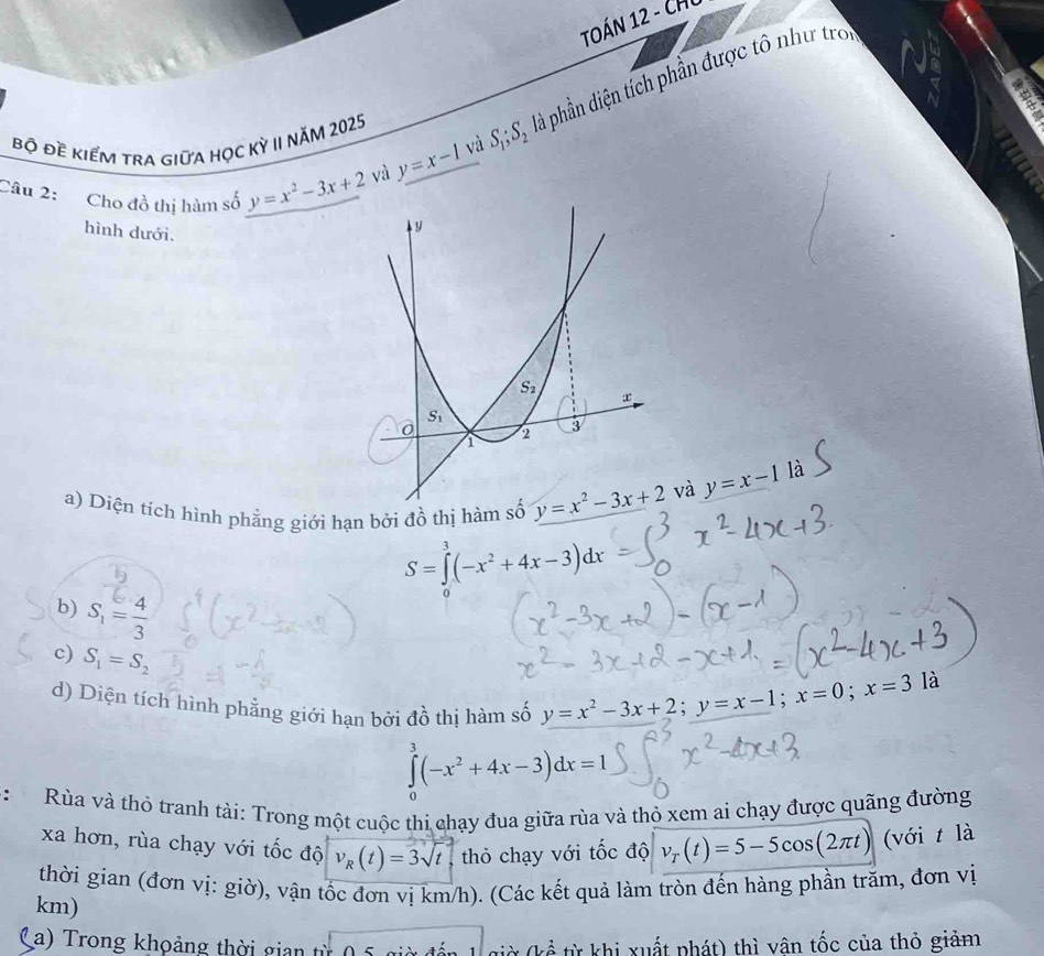 TOÁN 12 - CHC
và y=x-1 và S_1;S_2 đà phần diện tích phần được tô như tro
a
Bộ đề kiểm tra giữa học kỳ II Năm 2025
Câu 2: Cho đồ thị hàm số y=x^2-3x+2
hình dưới.
a) Diện tích hình phẳng giới hạn bởi đồ thị hàm 
và y=x-1 là
S=∈tlimits _0^(3(-x^2)+4x-3)dx
b) S_1= 4/3 
c) S_1=S_2
d) Diện tích hình phẳng giới hạn bởi đồ thị hàm số y=x^2-3x+2;y=x-1;x=0;x=3
là
∈tlimits _0^(3(-x^2)+4x-3)dx=1
*:  Rùa và thỏ tranh tài: Trong một cuộc thi chạy đua giữa rùa và thỏ xem ai chạy được quãng đường
xa hơn, rùa chạy với tốc độ v_R(t)=3sqrt(t) thỏ chạy với tốc độ v_T(t)=5-5cos (2π t) (với t là
thời gian (đơn vị: giờ), vận tốc đơn vị km/h). (Các kết quả làm tròn đến hàng phần trăm, đơn vị
km)
a ) T rong khoảng thời gian  t  ỳ (kể từ khi xuất phát) thì vân tốc của thỏ giảm